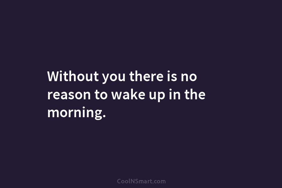 Without you there is no reason to wake up in the morning.