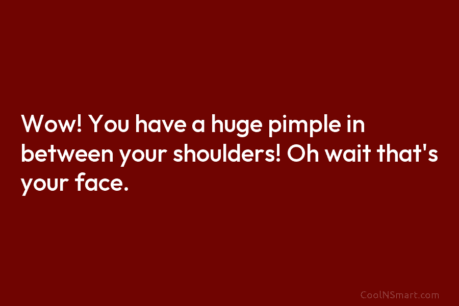 Wow! You have a huge pimple in between your shoulders! Oh wait that’s your face.