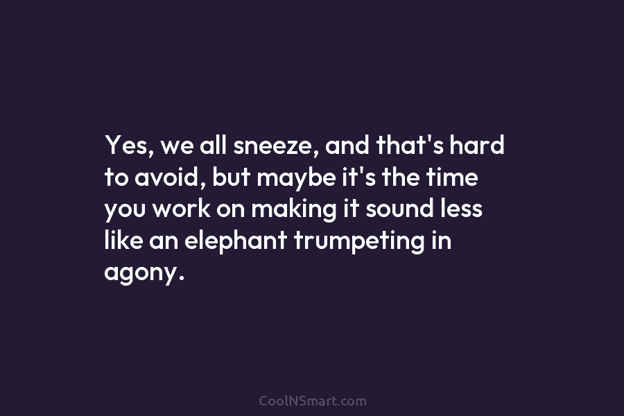 Yes, we all sneeze, and that’s hard to avoid, but maybe it’s the time you work on making it sound...