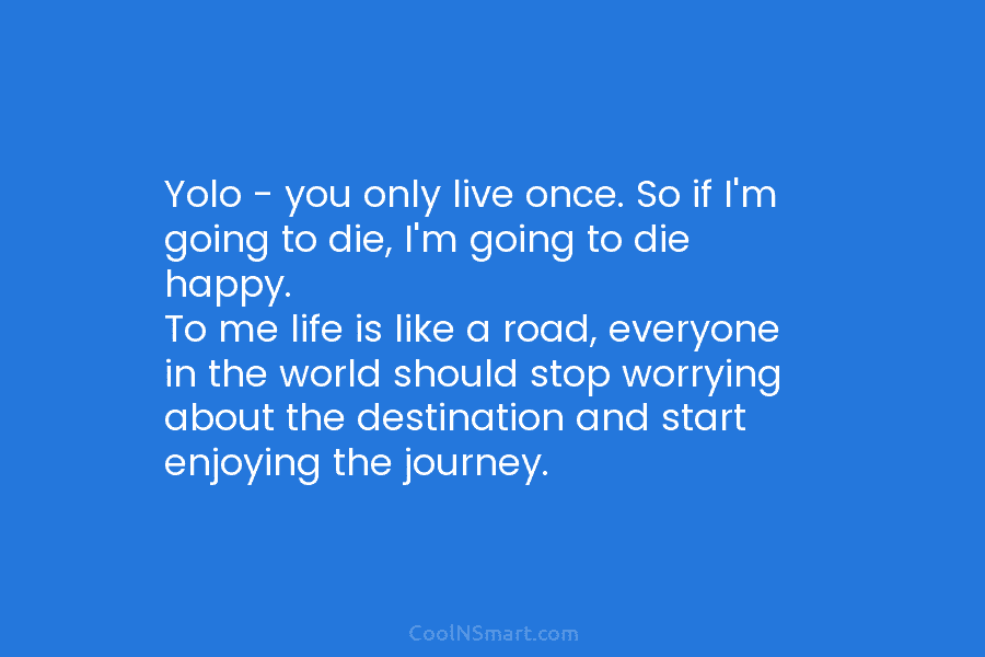 Yolo – you only live once. So if I’m going to die, I’m going to die happy. To me life...