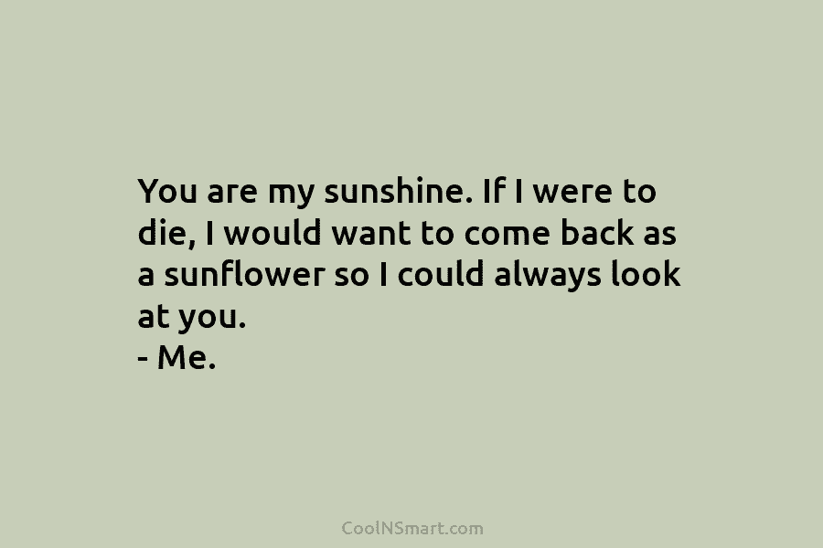 You are my sunshine. If I were to die, I would want to come back...