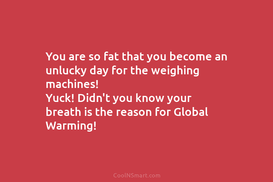 You are so fat that you become an unlucky day for the weighing machines! Yuck! Didn’t you know your breath...
