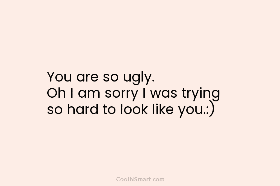 You are so ugly. Oh I am sorry I was trying so hard to look like you.:)