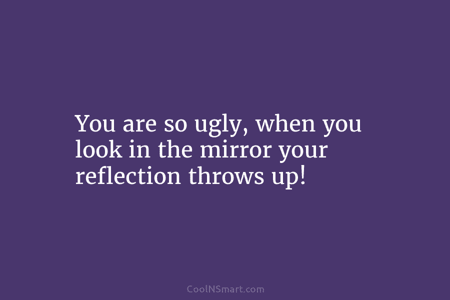 You are so ugly, when you look in the mirror your reflection throws up!