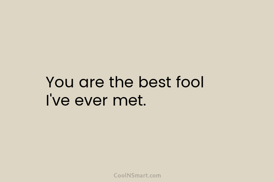 You are the best fool I’ve ever met.