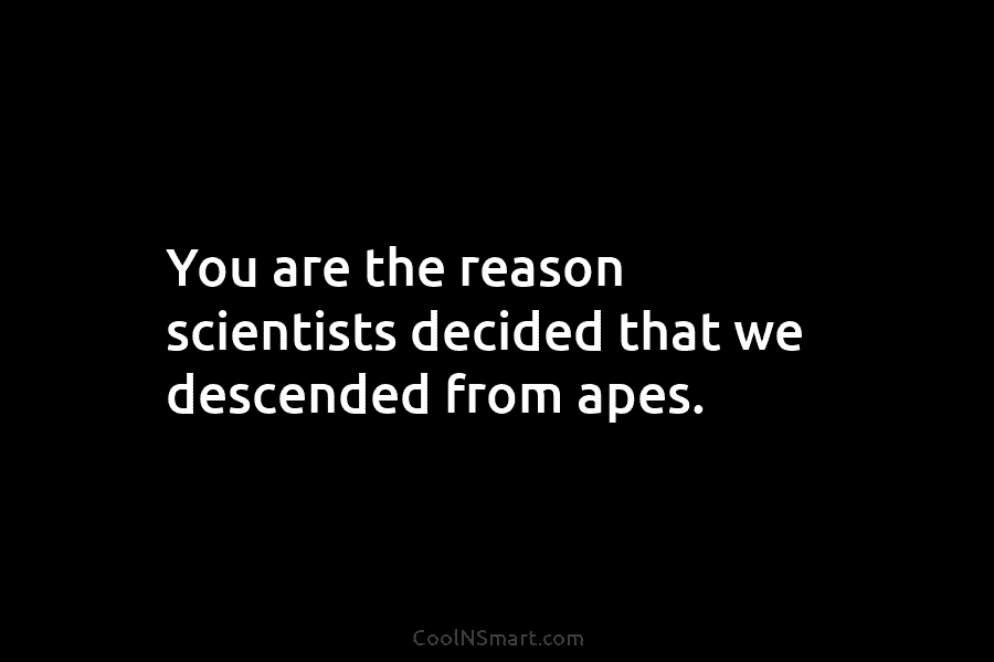 You are the reason scientists decided that we descended from apes.