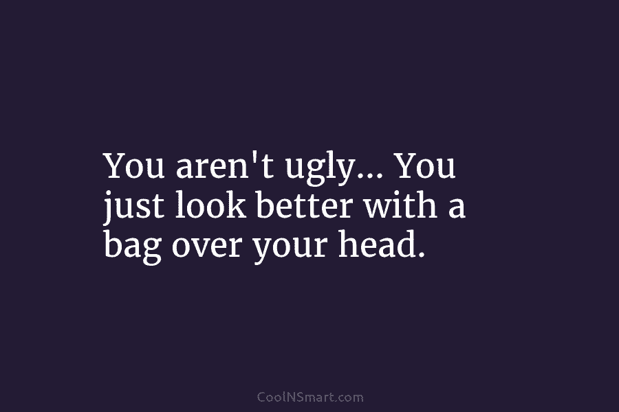 You aren’t ugly… You just look better with a bag over your head.