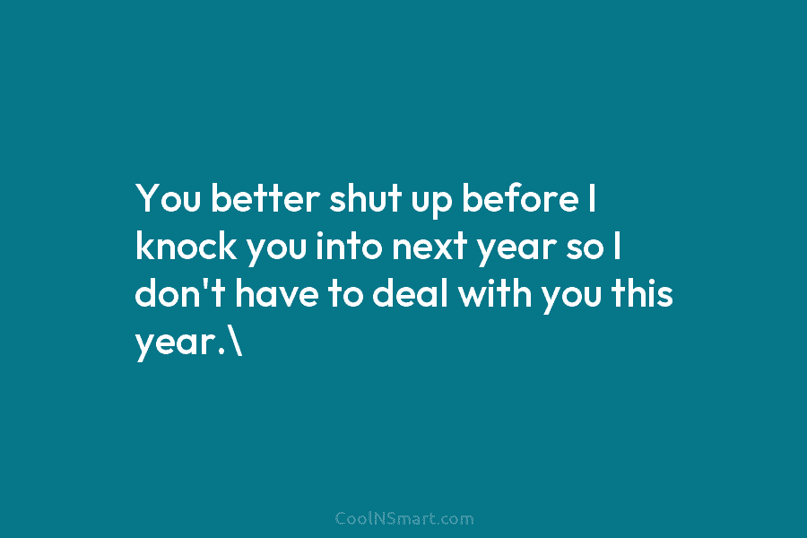 You better shut up before I knock you into next year so I don’t have...