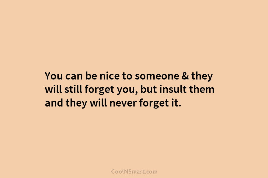 You can be nice to someone & they will still forget you, but insult them and they will never forget...
