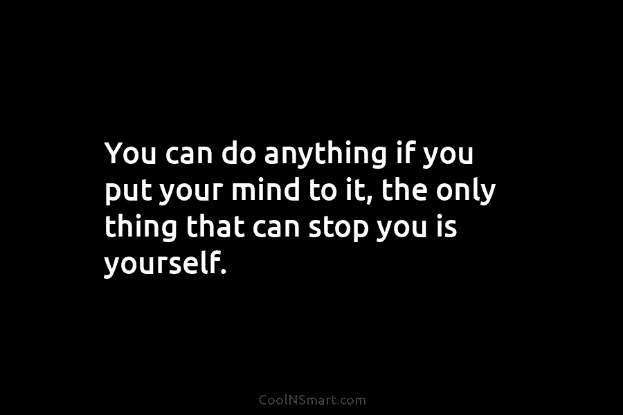 You can do anything if you put your mind to it, the only thing that...