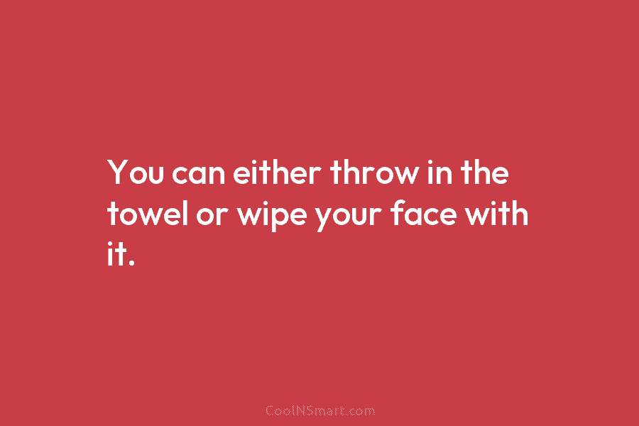 You can either throw in the towel or wipe your face with it.