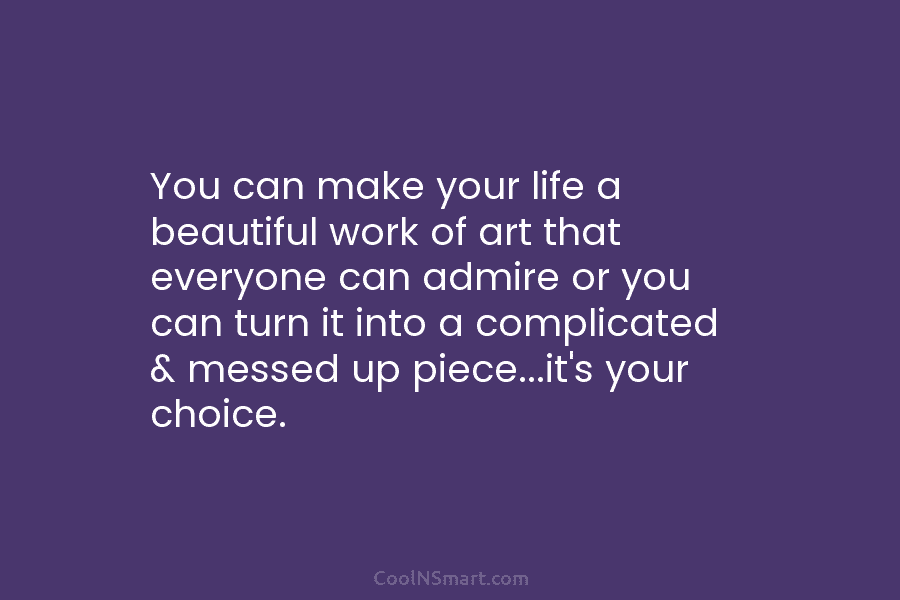 You can make your life a beautiful work of art that everyone can admire or you can turn it into...