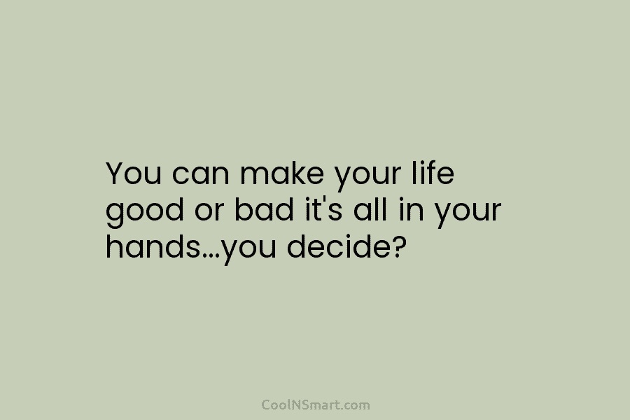 You can make your life good or bad it’s all in your hands…you decide?