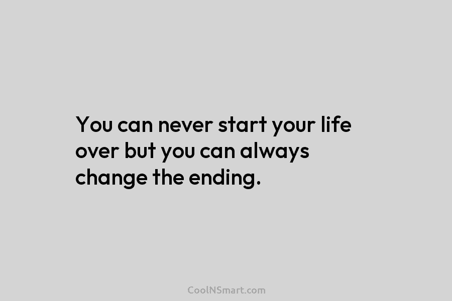 You can never start your life over but you can always change the ending.