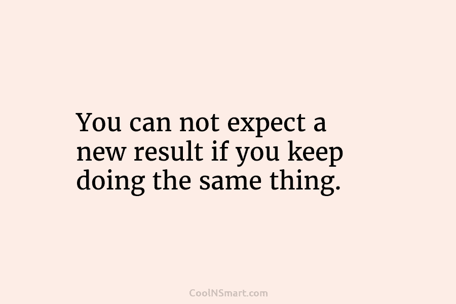 You can not expect a new result if you keep doing the same thing.