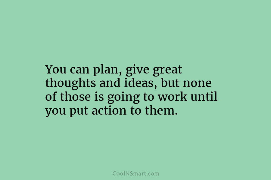 You can plan, give great thoughts and ideas, but none of those is going to work until you put action...