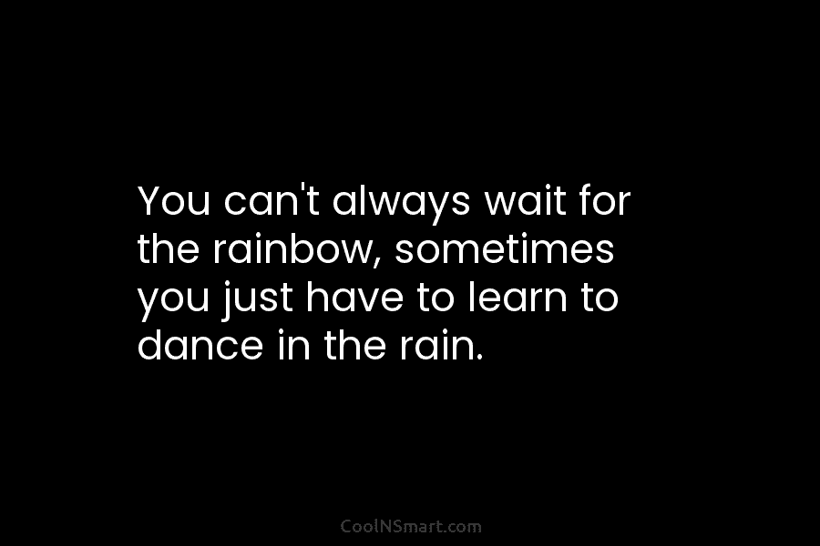 You can’t always wait for the rainbow, sometimes you just have to learn to dance in the rain.
