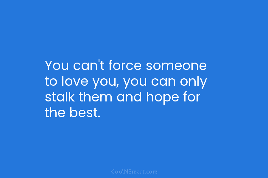 You can’t force someone to love you, you can only stalk them and hope for the best