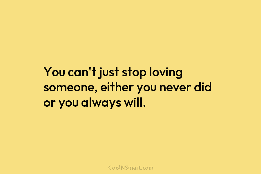 You can’t just stop loving someone, either you never did or you always will.