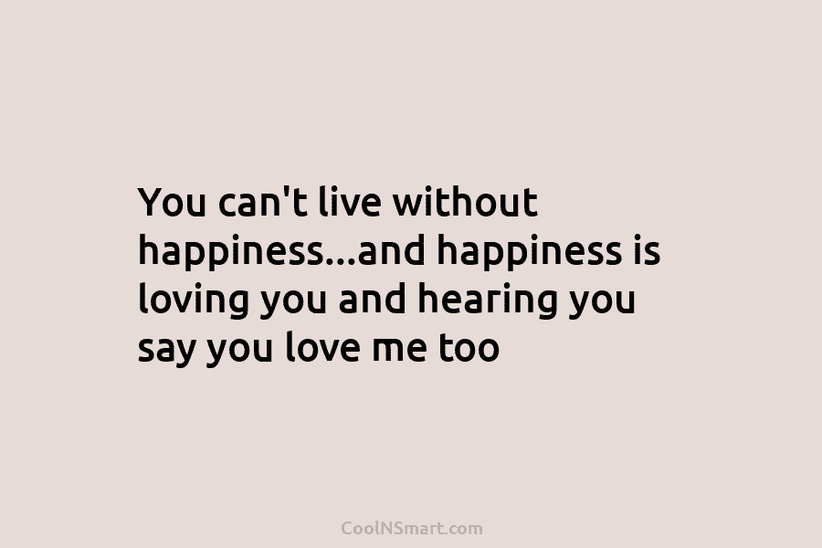 You can’t live without happiness…and happiness is loving you and hearing you say you love me too