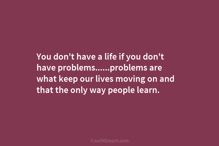 You don’t have a life if you don’t have problems……problems are what keep our lives moving on and that the...