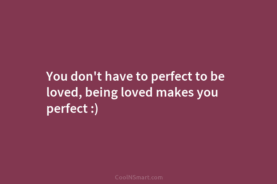 You don’t have to perfect to be loved, being loved makes you perfect :)