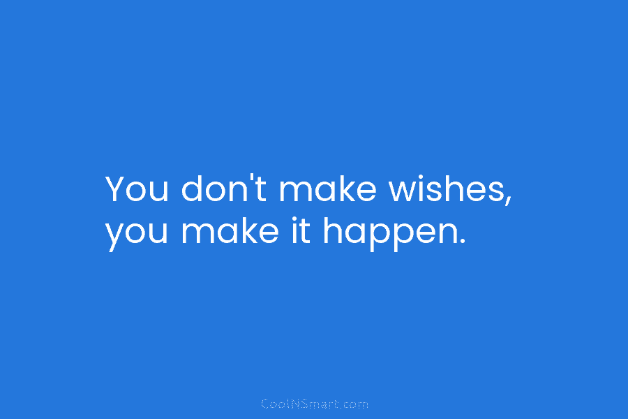 You don’t make wishes, you make it happen.