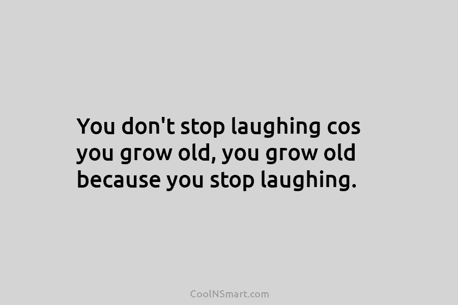 You don’t stop laughing cos you grow old, you grow old because you stop laughing.
