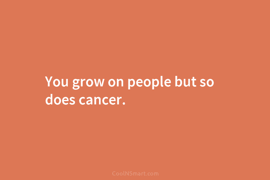 You grow on people but so does cancer.
