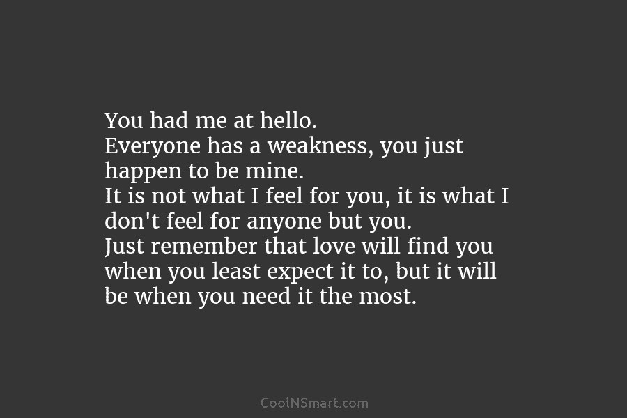 You had me at hello. Everyone has a weakness, you just happen to be mine. It is not what I...