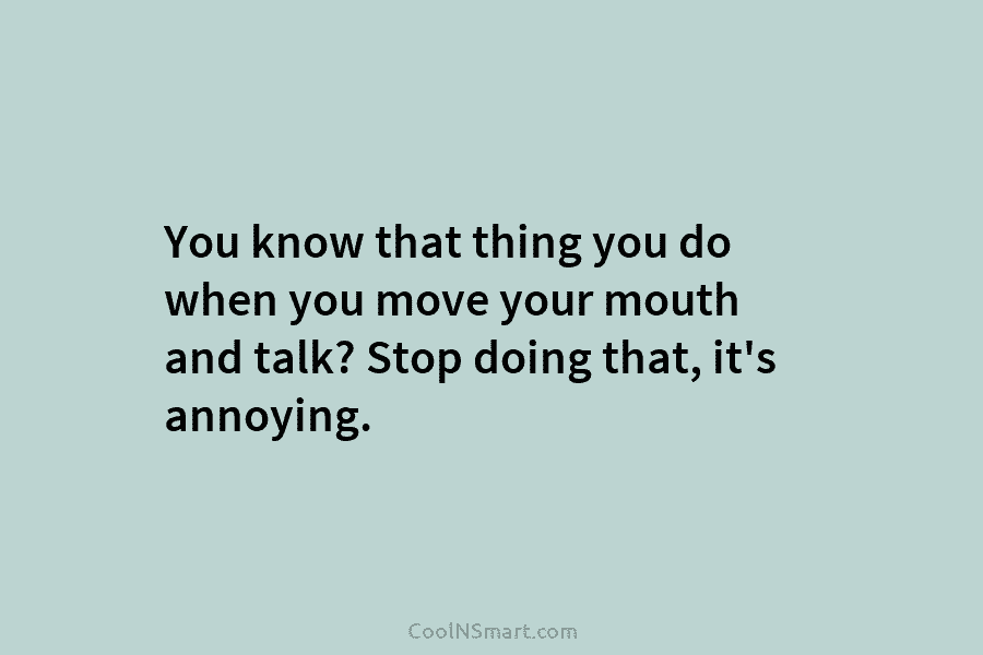 You know that thing you do when you move your mouth and talk? Stop doing that, it’s annoying.