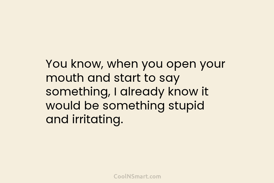 You know, when you open your mouth and start to say something, I already know it would be something stupid...