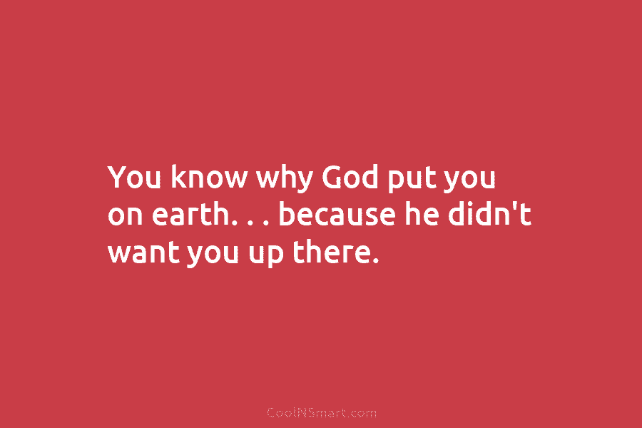 You know why God put you on earth. . . because he didn’t want you...