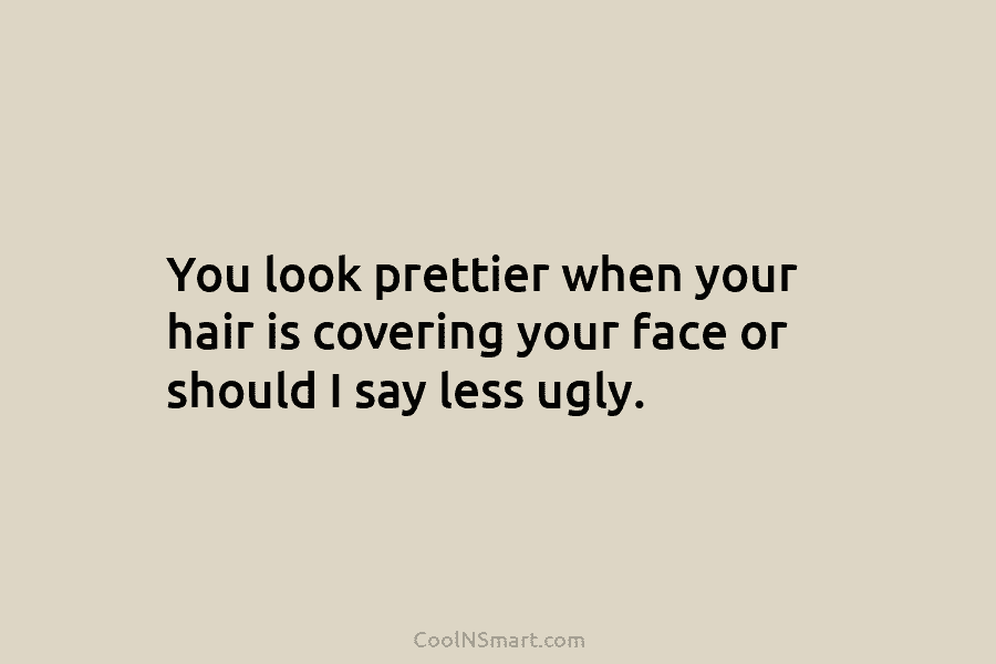 You look prettier when your hair is covering your face or should I say less ugly.