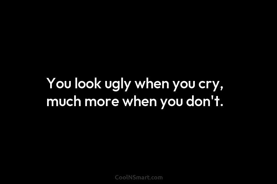 You look ugly when you cry, much more when you don’t.