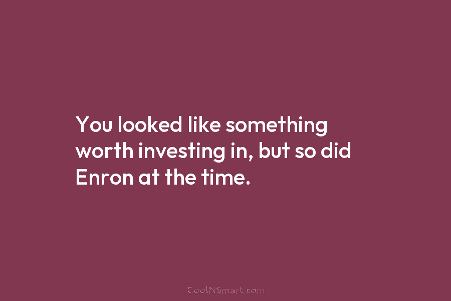 You looked like something worth investing in, but so did Enron at the time.