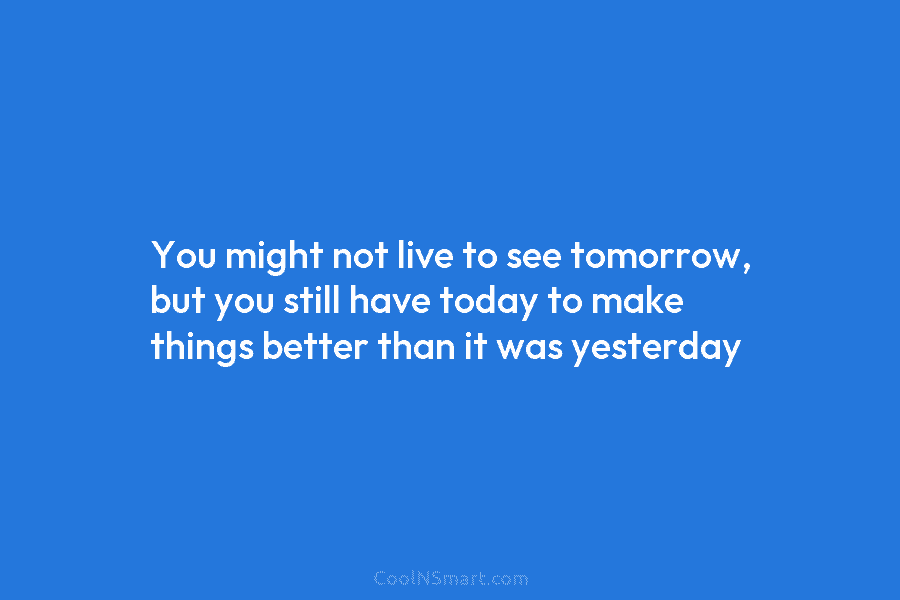You might not live to see tomorrow, but you still have today to make things better than it was yesterday