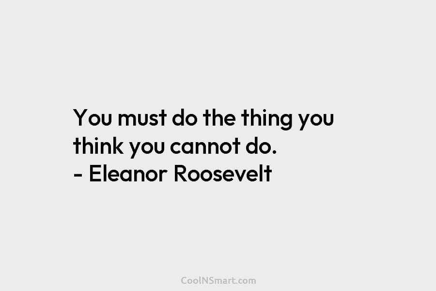 You must do the thing you think you cannot do. – Eleanor Roosevelt