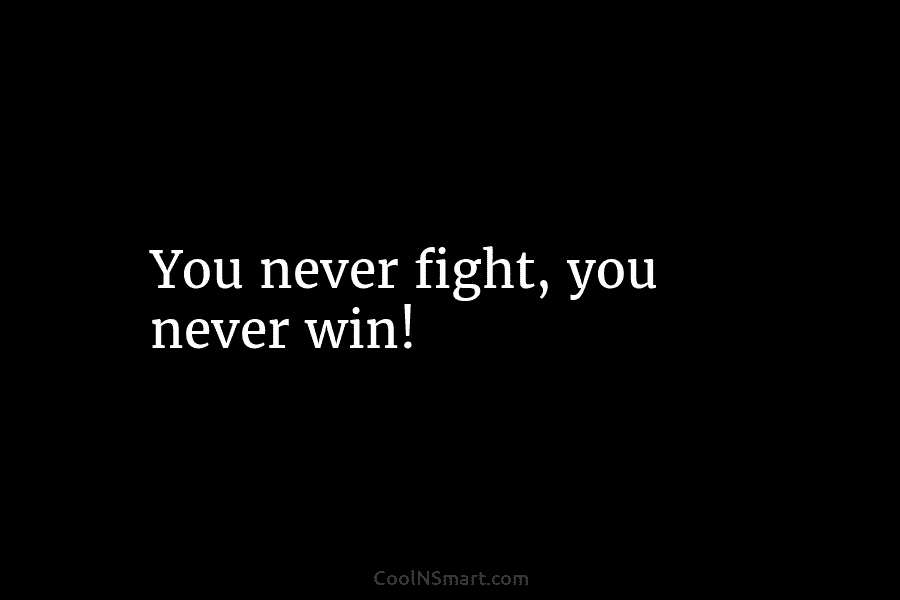 You never fight, you never win!