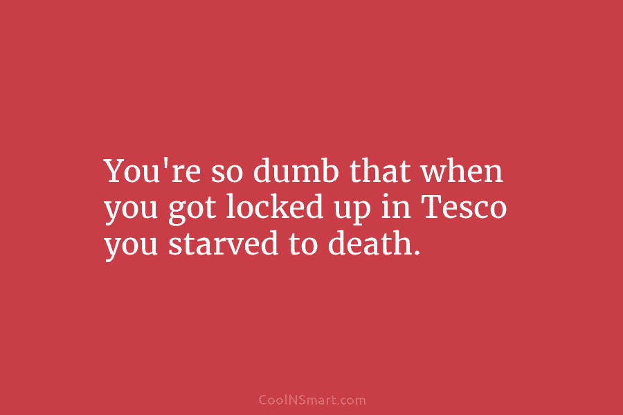 You’re so dumb that when you got locked up in Tesco you starved to death.