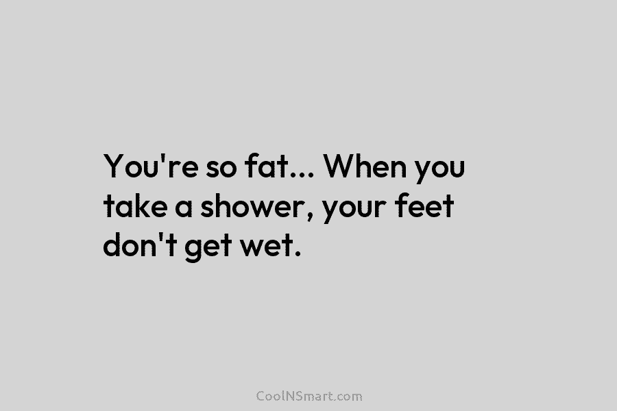 You’re so fat… When you take a shower, your feet don’t get wet.