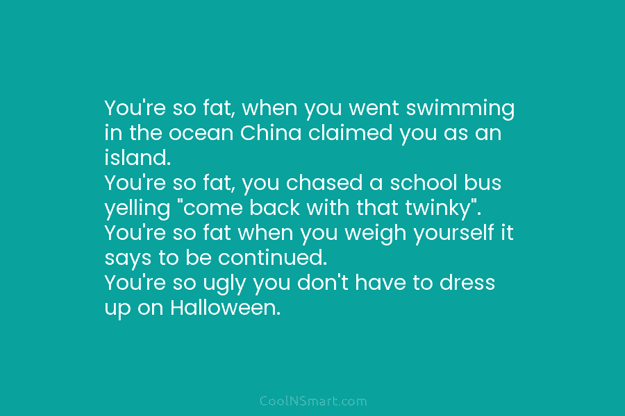 You’re so fat, when you went swimming in the ocean China claimed you as an island. You’re so fat, you...