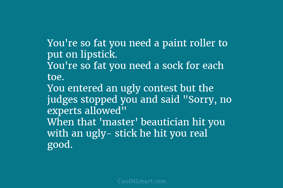 You’re so fat you need a paint roller to put on lipstick. You’re so fat you need a sock for...