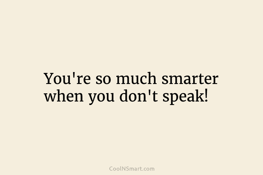 You’re so much smarter when you don’t speak!