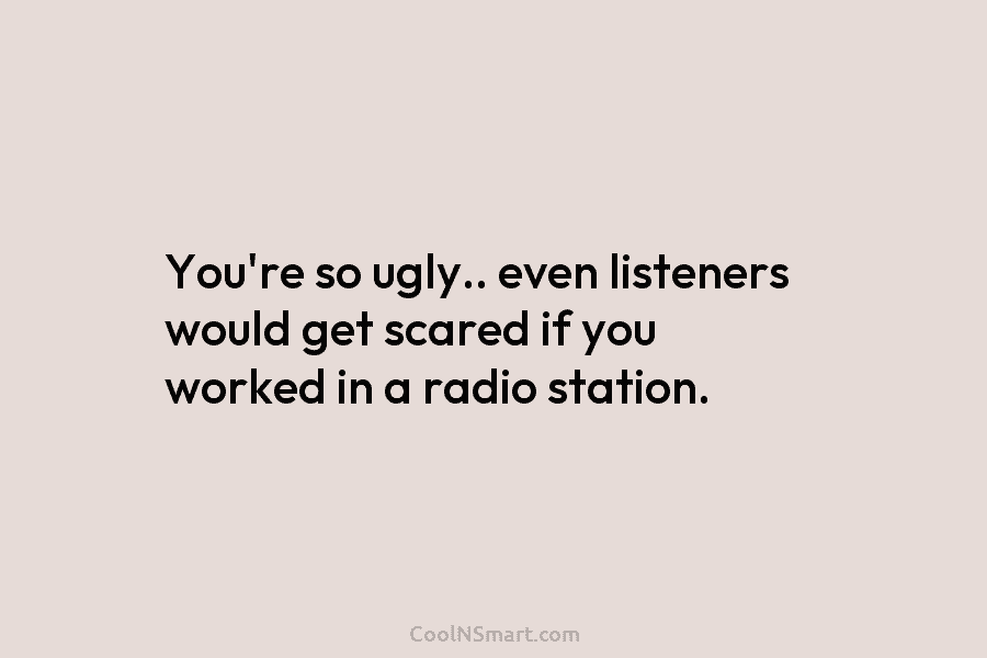 You’re so ugly.. even listeners would get scared if you worked in a radio station.