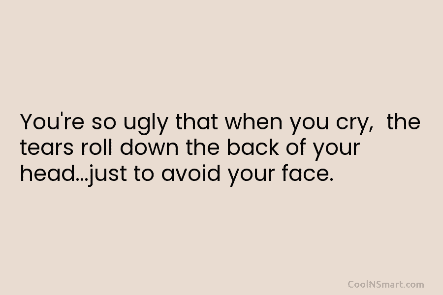 You’re so ugly that when you cry, the tears roll down the back of your head…just to avoid your face.