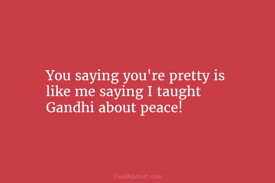 You saying you’re pretty is like me saying I taught Gandhi about peace!