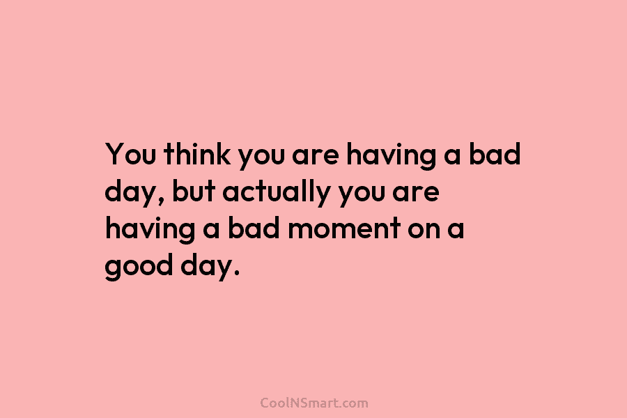 You think you are having a bad day, but actually you are having a bad moment on a good day.