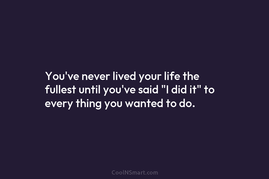 You’ve never lived your life the fullest until you’ve said “I did it” to every thing you wanted to do.