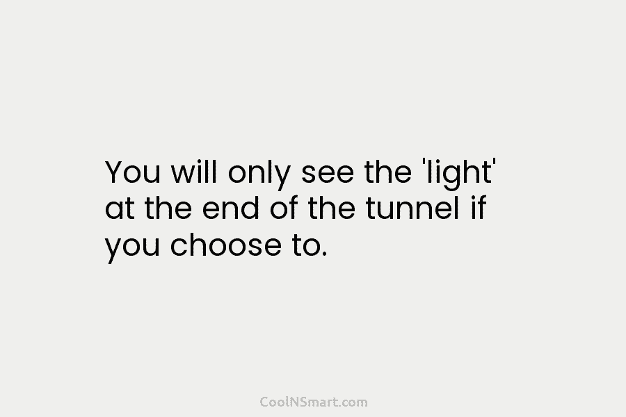 You will only see the ‘light’ at the end of the tunnel if you choose to.